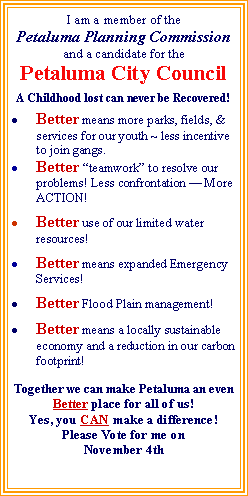 Text Box: I am a member of the
Petaluma Planning Commission
and a candidate for the
Petaluma City Council
A Childhood lost can never be Recovered!
Better means more parks, fields, & services for our youth ~ less incentive to join gangs.
Better “teamwork” to resolve our problems! Less confrontation — More ACTION!
Better use of our limited water resources!
Better means expanded Emergency Services!
Better Flood Plain management!
Better means a locally sustainable economy and a reduction in our carbon footprint!
Together we can make Petaluma an even
Better place for all of us!
Yes, you CAN make a difference!
Please Vote for me on
November 4th