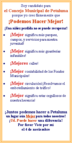 Text Box: Soy candidato parael Concejo Municipal de Petaluma porque yo creo firmemente que �Podemos Hacer Mejor!�Una ni�ez perdida no se puede recuperar! �Mejor significa m�s parques, campos, y servicios para nuestra juventud!     �Mejor significa m�s guarder�as infanitiles! �Mejores calles!�Mejor contabilidad de los Fondos Municipales! �Mejor circulaci�n!�Resolvamos el embotellamiento de tr�fico! �Mejor significa estar orgullosos de nuestra herencia! �Juntos podemos hacer a Petaluma un lugar a�n Mejor para todos nosotros!�Ud. Puede hacer una diferencia!Por favor Vote por m�el 4 de noviembre